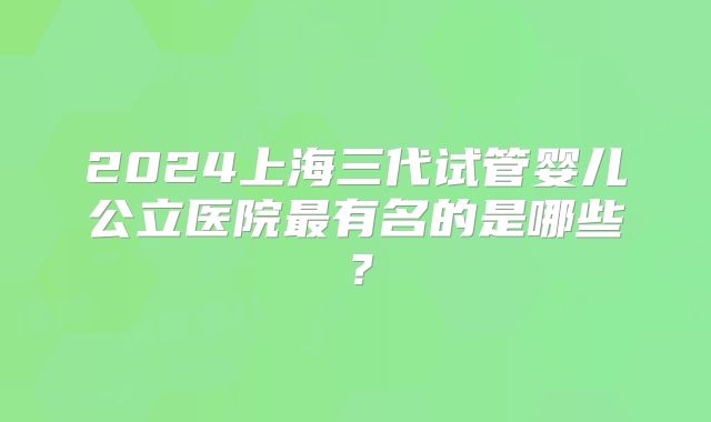 2024上海三代试管婴儿公立医院最有名的是哪些？
