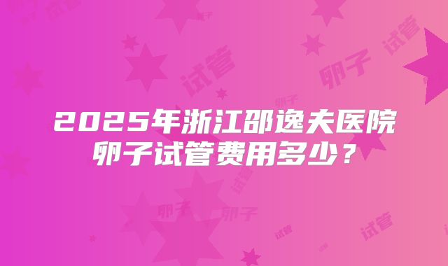 2025年浙江邵逸夫医院卵子试管费用多少？