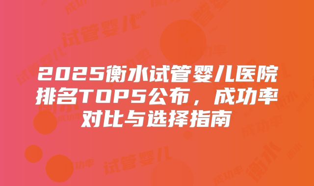 2025衡水试管婴儿医院排名TOP5公布，成功率对比与选择指南