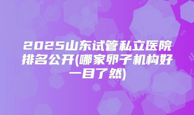 2025山东试管私立医院排名公开(哪家卵子机构好一目了然)