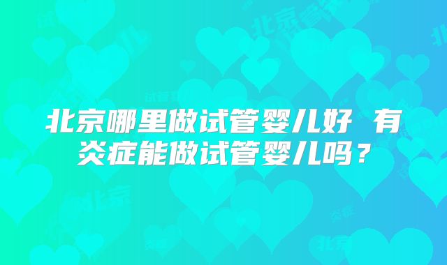 北京哪里做试管婴儿好 有炎症能做试管婴儿吗？