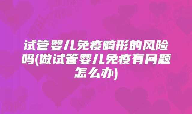 试管婴儿免疫畸形的风险吗(做试管婴儿免疫有问题怎么办)