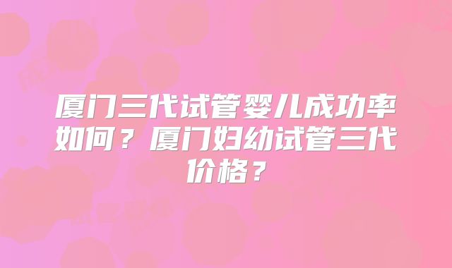 厦门三代试管婴儿成功率如何?厦门妇幼试管三代价格?