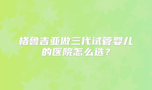 格鲁吉亚做三代试管婴儿的医院怎么选？