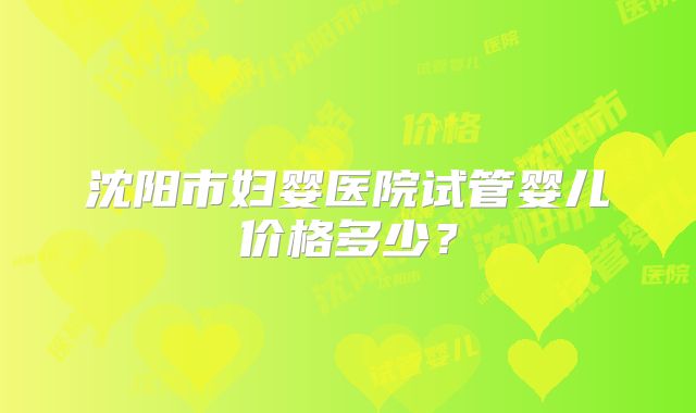 沈阳市妇婴医院试管婴儿价格多少？