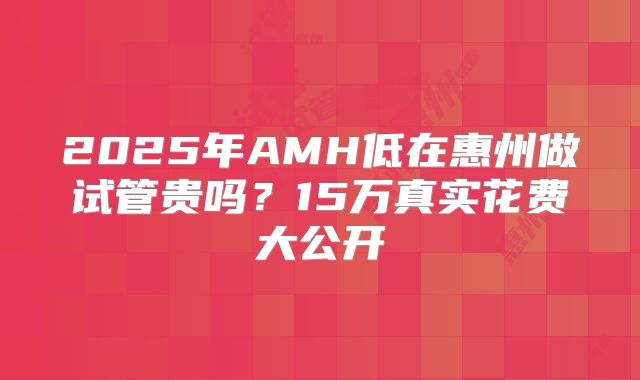 2025年AMH低在惠州做试管贵吗？15万真实花费大公开