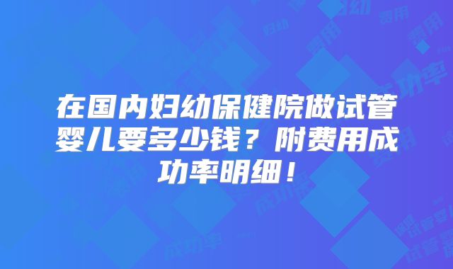 在国内妇幼保健院做试管婴儿要多少钱?附费用成功率明细!