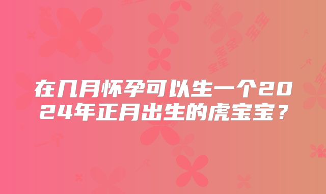 在几月怀孕可以生一个2024年正月出生的虎宝宝？
