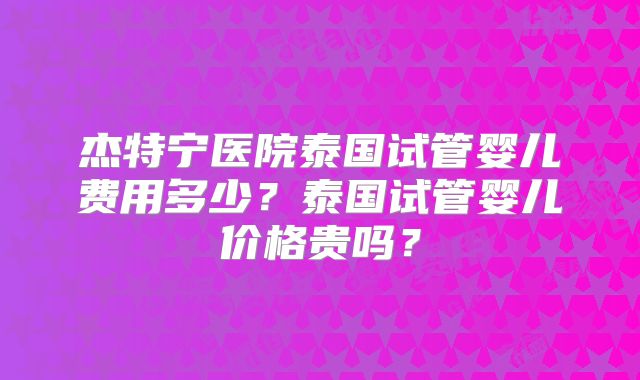 杰特宁医院泰国试管婴儿费用多少？泰国试管婴儿价格贵吗？
