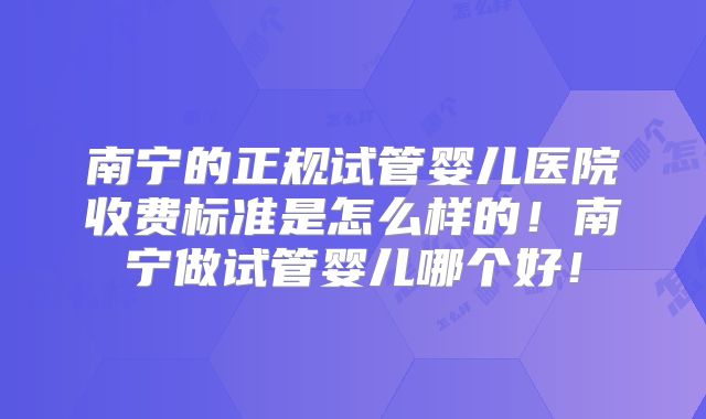 南宁的正规试管婴儿医院收费标准是怎么样的！南宁做试管婴儿哪个好！