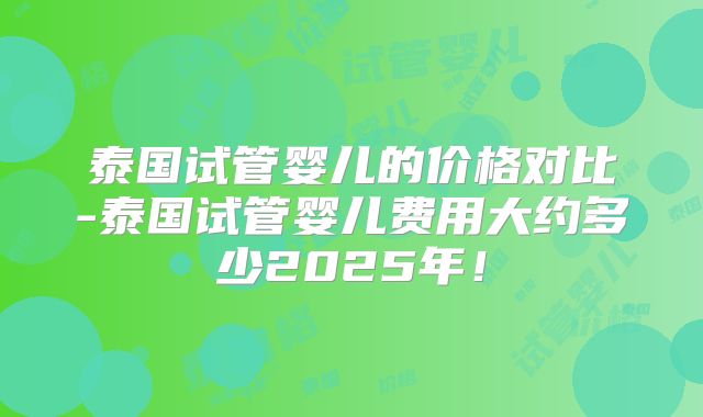 泰国试管婴儿的价格对比-泰国试管婴儿费用大约多少2025年！