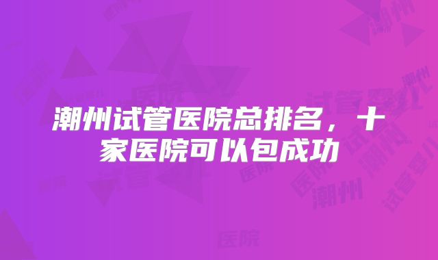 潮州试管医院总排名，十家医院可以包成功