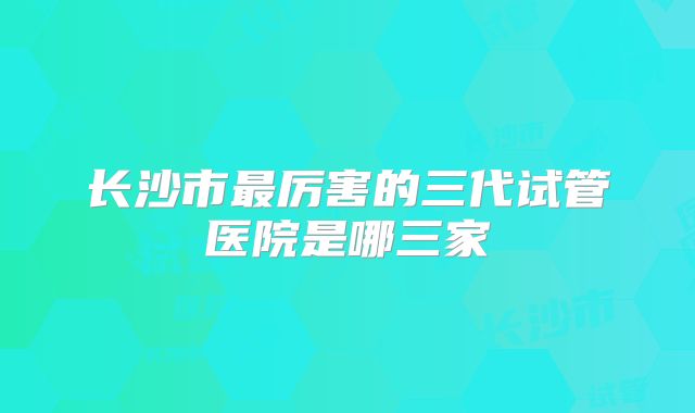 长沙市最厉害的三代试管医院是哪三家