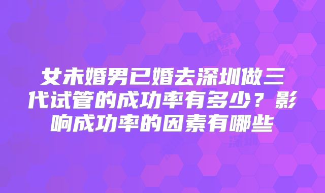 女未婚男已婚去深圳做三代试管的成功率有多少？影响成功率的因素有哪些