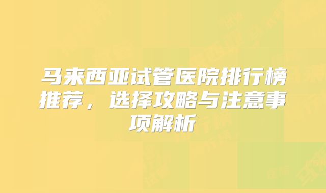 马来西亚试管医院排行榜推荐,选择攻略与注意事项解析