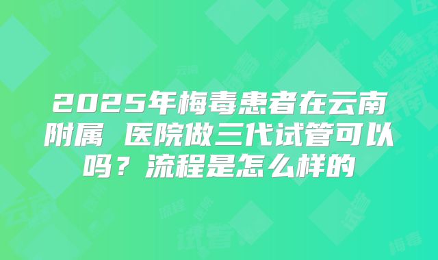 2025年梅毒患者在云南附属 医院做三代试管可以吗?流程是怎么样的