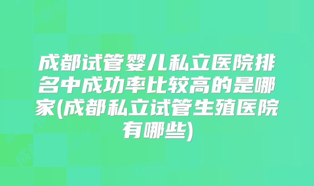 成都试管婴儿私立医院排名中成功率比较高的是哪家(成都私立试管生殖医院有哪些)