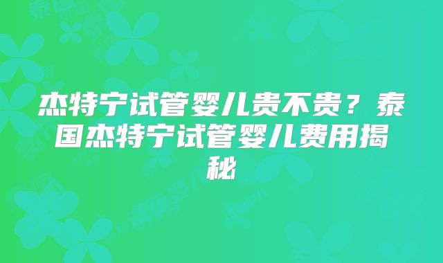 杰特宁试管婴儿贵不贵？泰国杰特宁试管婴儿费用揭秘