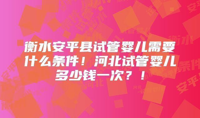 衡水安平县试管婴儿需要什么条件！河北试管婴儿多少钱一次？！