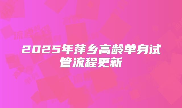 2025年萍乡高龄单身试管流程更新
