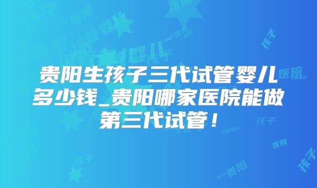 贵阳生孩子三代试管婴儿多少钱_贵阳哪家医院能做第三代试管!