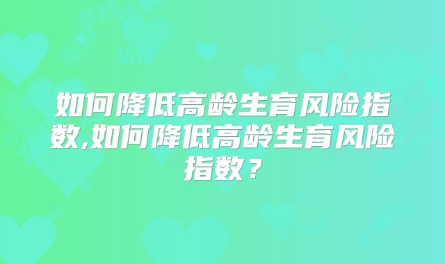 如何降低高龄生育风险指数,如何降低高龄生育风险指数？