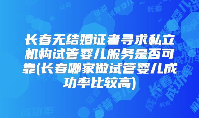 长春无结婚证者寻求私立机构试管婴儿服务是否可靠(长春哪家做试管婴儿成功率比较高)