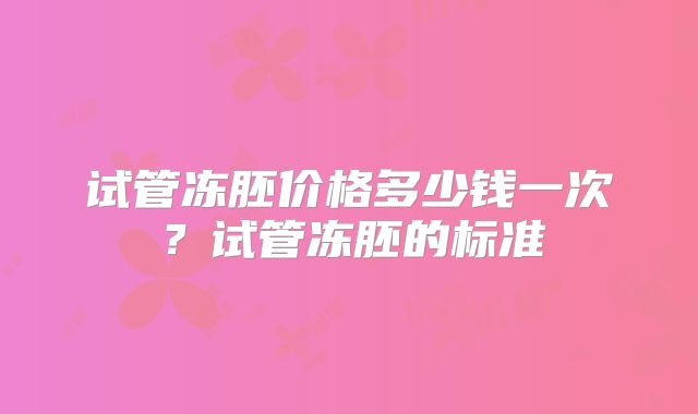 试管冻胚价格多少钱一次?试管冻胚的标准
