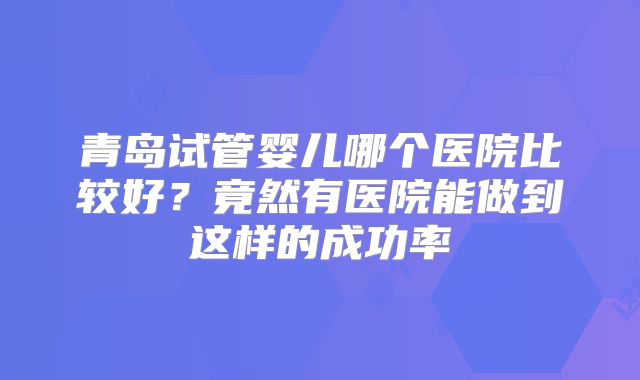 青岛试管婴儿哪个医院比较好？竟然有医院能做到这样的成功率
