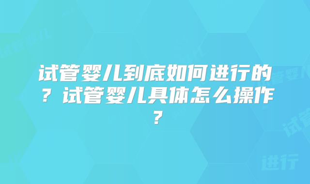 试管婴儿到底如何进行的？试管婴儿具体怎么操作？