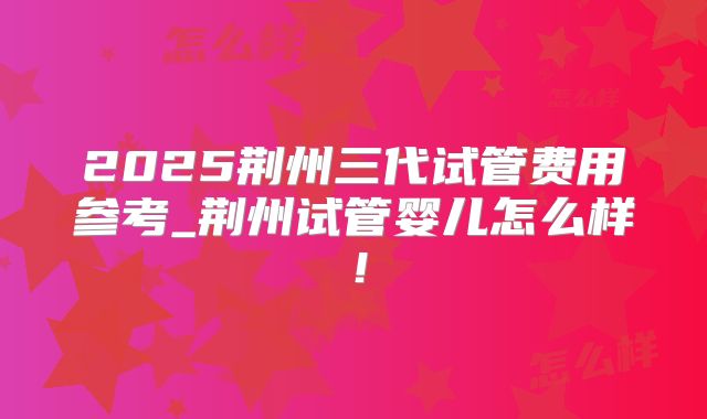 2025荆州三代试管费用参考_荆州试管婴儿怎么样!