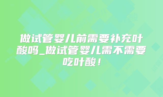 做试管婴儿前需要补充叶酸吗_做试管婴儿需不需要吃叶酸!