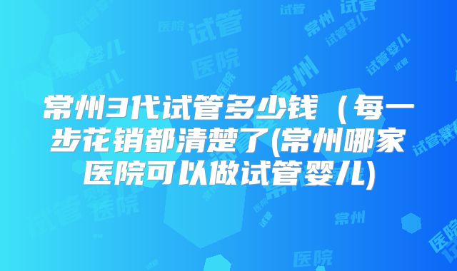 常州3代试管多少钱（每一步花销都清楚了(常州哪家医院可以做试管婴儿)