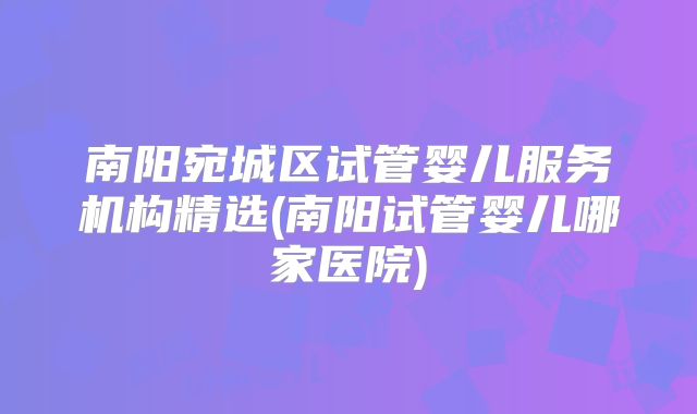 南阳宛城区试管婴儿服务机构精选(南阳试管婴儿哪家医院)