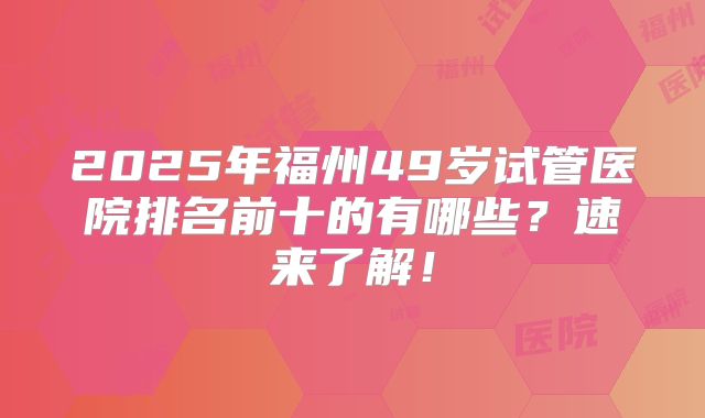 2025年福州49岁试管医院排名前十的有哪些？速来了解！