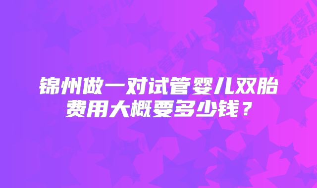 锦州做一对试管婴儿双胎费用大概要多少钱？