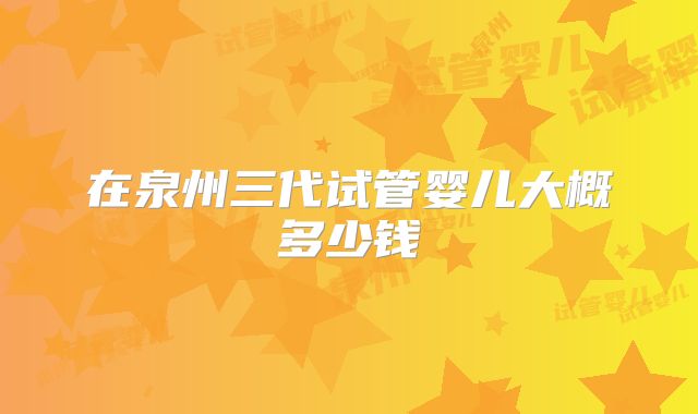 在泉州三代试管婴儿大概多少钱