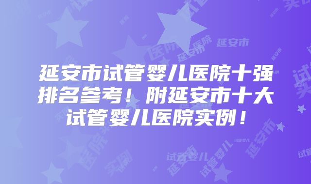 延安市试管婴儿医院十强排名参考！附延安市十大试管婴儿医院实例！