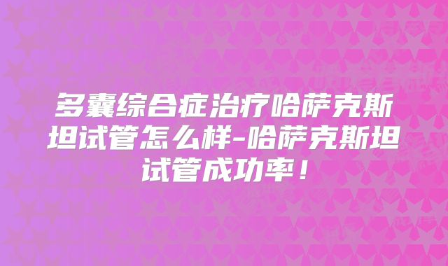 多囊综合症治疗哈萨克斯坦试管怎么样-哈萨克斯坦试管成功率!