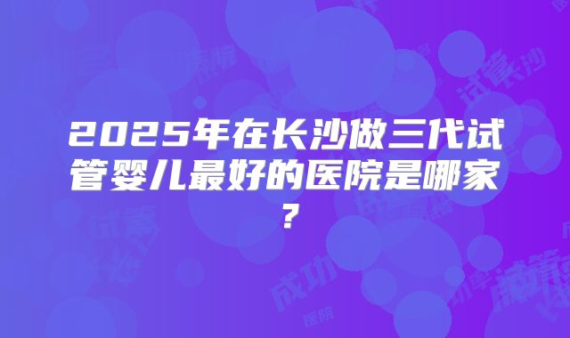 2025年在长沙做三代试管婴儿最好的医院是哪家？