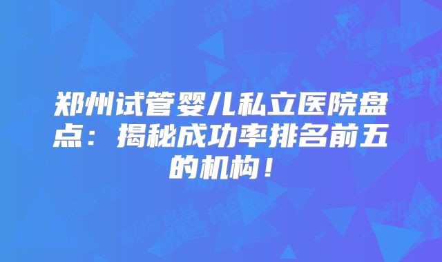 郑州试管婴儿私立医院盘点：揭秘成功率排名前五的机构！