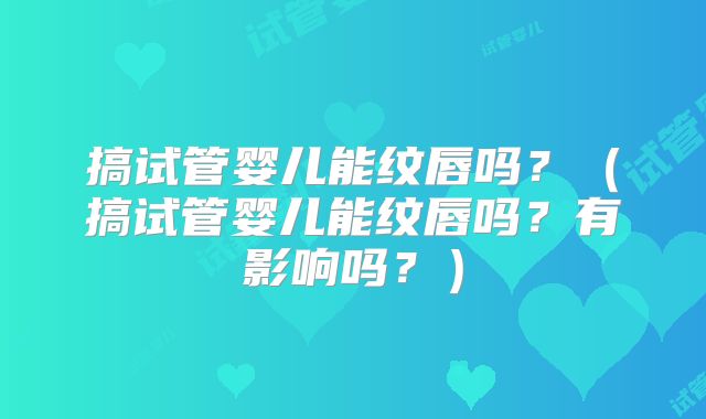搞试管婴儿能纹唇吗？（搞试管婴儿能纹唇吗？有影响吗？）