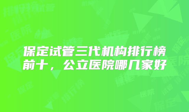 保定试管三代机构排行榜前十,公立医院哪几家好