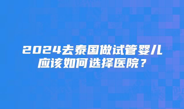 2024去泰国做试管婴儿应该如何选择医院?