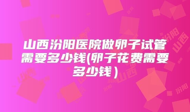 山西汾阳医院做卵子试管需要多少钱(卵子花费需要多少钱)