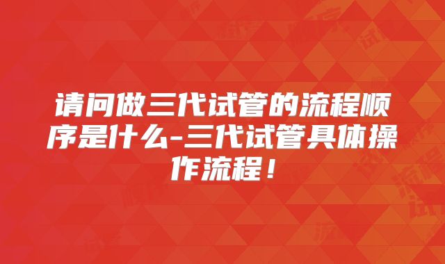 请问做三代试管的流程顺序是什么-三代试管具体操作流程！