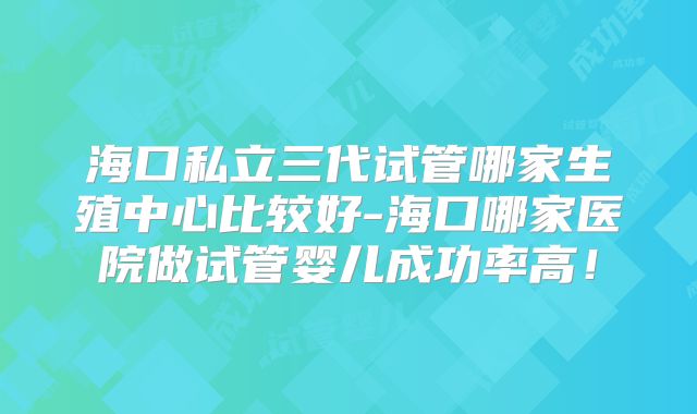 海口私立三代试管哪家生殖中心比较好-海口哪家医院做试管婴儿成功率高!