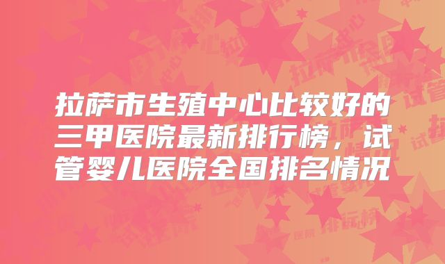 拉萨市生殖中心比较好的三甲医院最新排行榜，试管婴儿医院全国排名情况