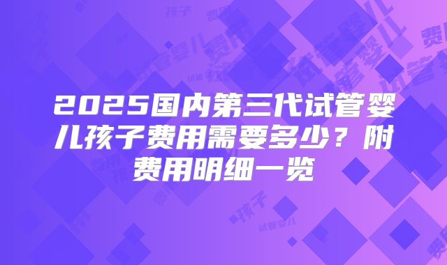 2025国内第三代试管婴儿孩子费用需要多少？附费用明细一览