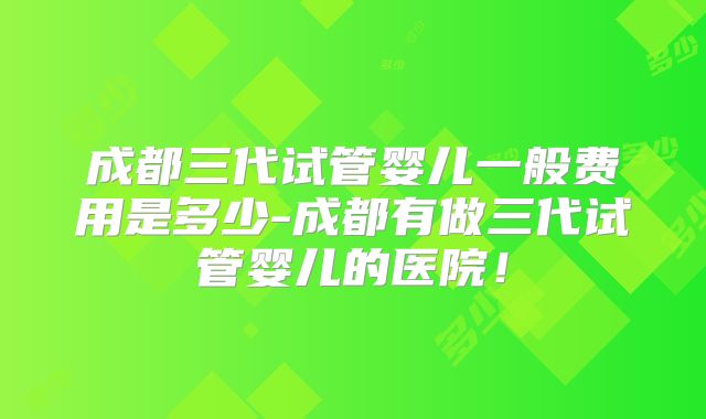 成都三代试管婴儿一般费用是多少-成都有做三代试管婴儿的医院！